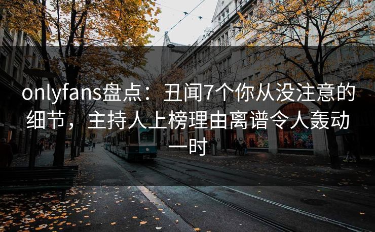 onlyfans盘点：丑闻7个你从没注意的细节，主持人上榜理由离谱令人轰动一时