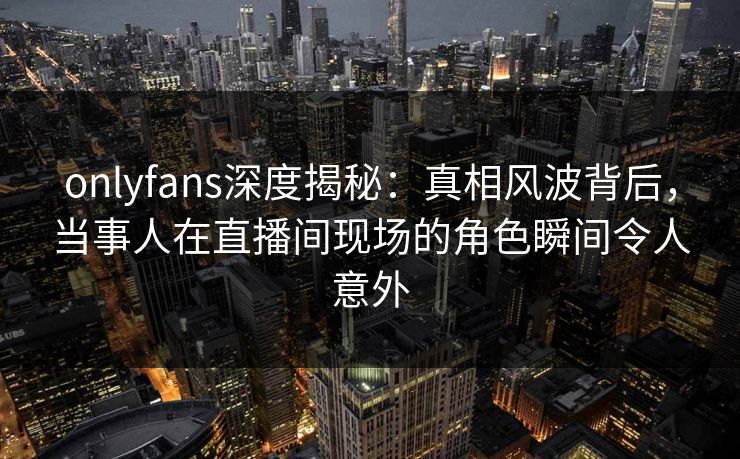 onlyfans深度揭秘：真相风波背后，当事人在直播间现场的角色瞬间令人意外