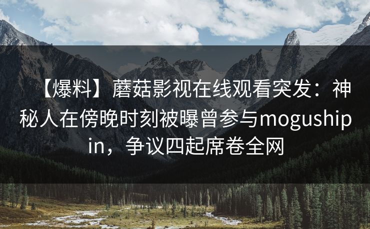 【爆料】蘑菇影视在线观看突发：神秘人在傍晚时刻被曝曾参与mogushipin，争议四起席卷全网