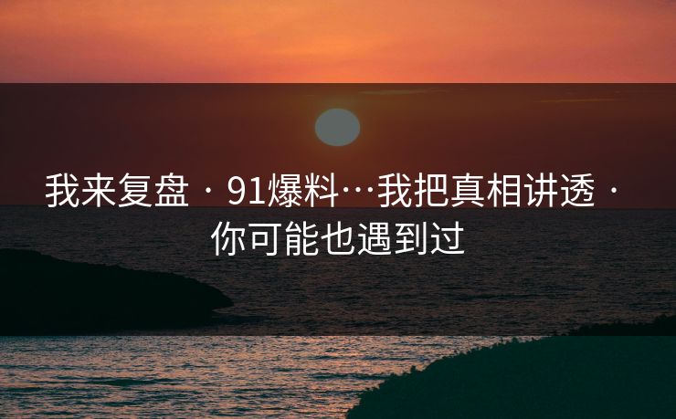 我来复盘 · 91爆料…我把真相讲透 · 你可能也遇到过
