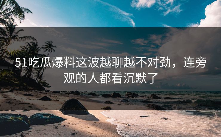 51吃瓜爆料这波越聊越不对劲，连旁观的人都看沉默了
