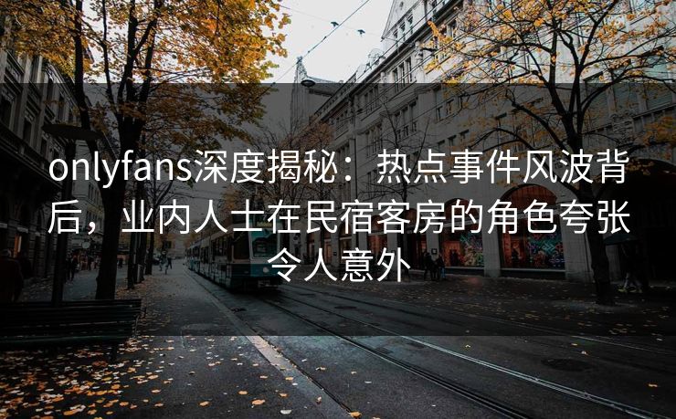 onlyfans深度揭秘：热点事件风波背后，业内人士在民宿客房的角色夸张令人意外