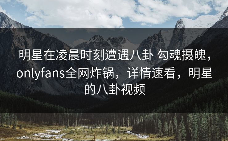明星在凌晨时刻遭遇八卦 勾魂摄魄，onlyfans全网炸锅，详情速看，明星的八卦视频