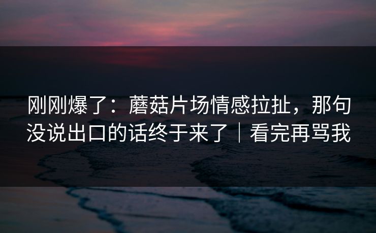 刚刚爆了：蘑菇片场情感拉扯，那句没说出口的话终于来了｜看完再骂我