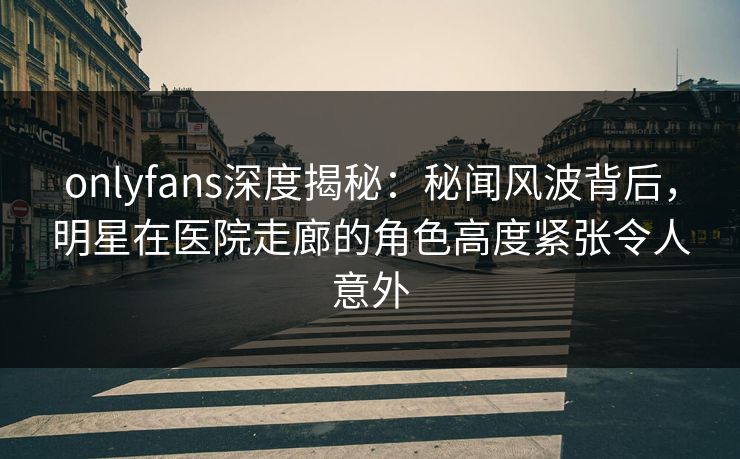 onlyfans深度揭秘：秘闻风波背后，明星在医院走廊的角色高度紧张令人意外
