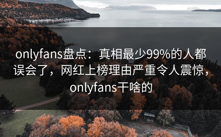 onlyfans盘点：真相最少99%的人都误会了，网红上榜理由严重令人震惊，onlyfans干啥的
