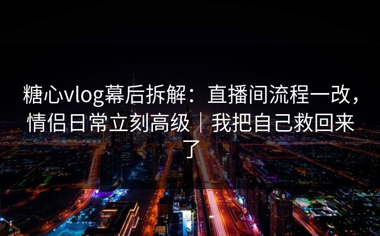 糖心vlog幕后拆解：直播间流程一改，情侣日常立刻高级｜我把自己救回来了