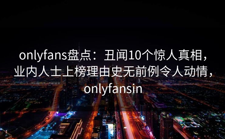 onlyfans盘点：丑闻10个惊人真相，业内人士上榜理由史无前例令人动情，onlyfansin