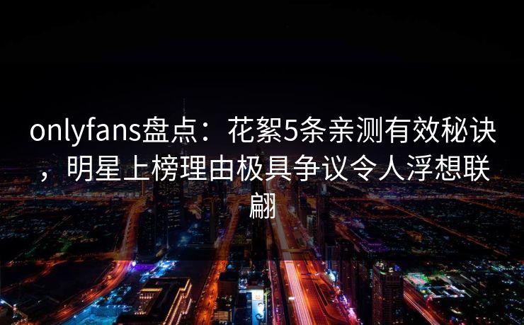 onlyfans盘点：花絮5条亲测有效秘诀，明星上榜理由极具争议令人浮想联翩