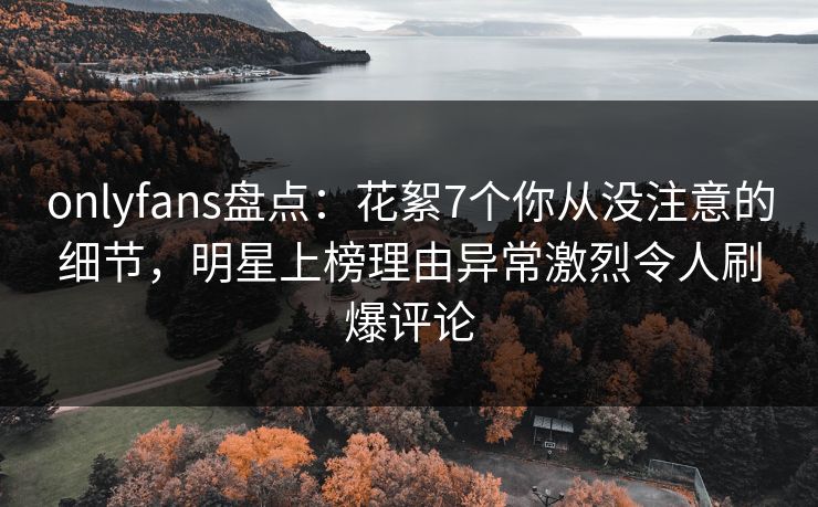 onlyfans盘点：花絮7个你从没注意的细节，明星上榜理由异常激烈令人刷爆评论