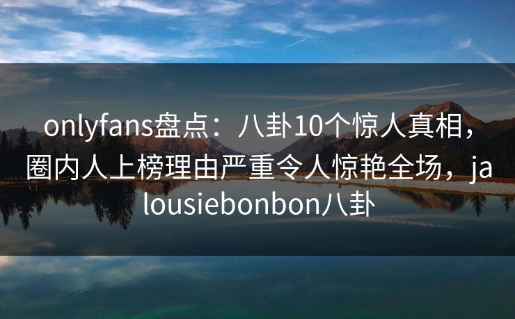 onlyfans盘点：八卦10个惊人真相，圈内人上榜理由严重令人惊艳全场，jalousiebonbon八卦