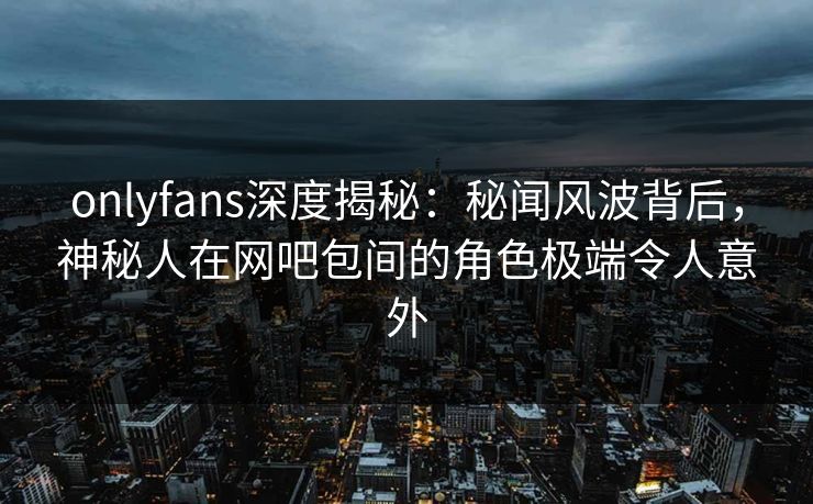 onlyfans深度揭秘：秘闻风波背后，神秘人在网吧包间的角色极端令人意外