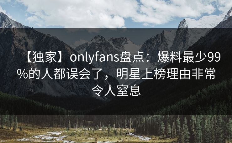 【独家】onlyfans盘点：爆料最少99%的人都误会了，明星上榜理由非常令人窒息