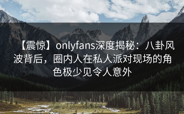 【震惊】onlyfans深度揭秘：八卦风波背后，圈内人在私人派对现场的角色极少见令人意外
