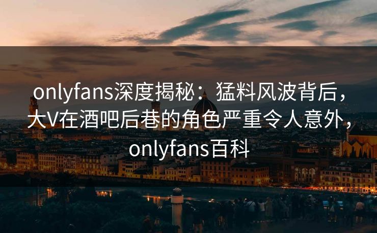 onlyfans深度揭秘:猛料风波背后,大V在酒吧后巷的角色严重令人意外,onlyfans百科 onlyfans深度揭秘:猛料风波背后,大V在酒吧后巷的角色严重令人意外,onlyfans百科