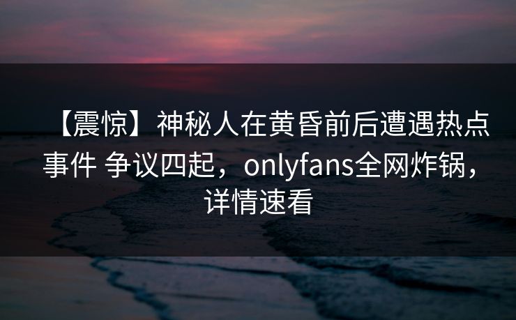 【震惊】神秘人在黄昏前后遭遇热点事件 争议四起，onlyfans全网炸锅，详情速看