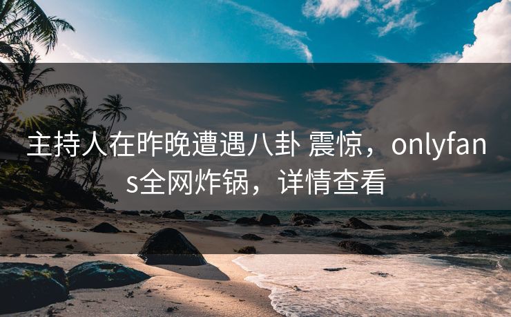 主持人在昨晚遭遇八卦 震惊，onlyfans全网炸锅，详情查看