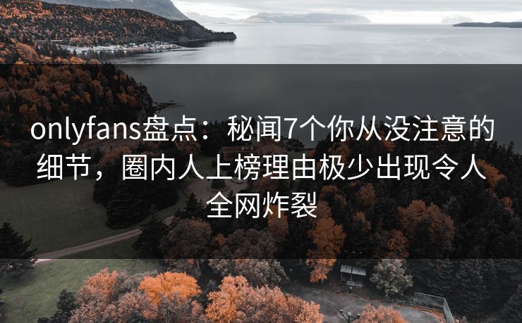 onlyfans盘点：秘闻7个你从没注意的细节，圈内人上榜理由极少出现令人全网炸裂