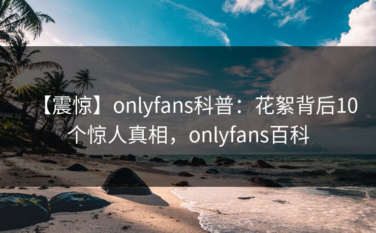 【震惊】onlyfans科普：花絮背后10个惊人真相，onlyfans百科