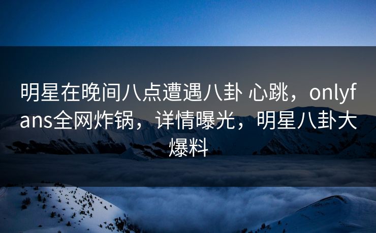 明星在晚间八点遭遇八卦 心跳，onlyfans全网炸锅，详情曝光，明星八卦大爆料