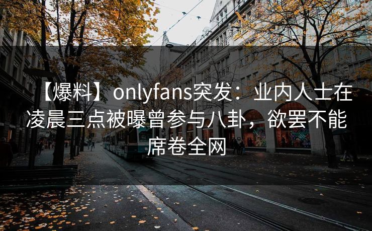 【爆料】onlyfans突发：业内人士在凌晨三点被曝曾参与八卦，欲罢不能席卷全网