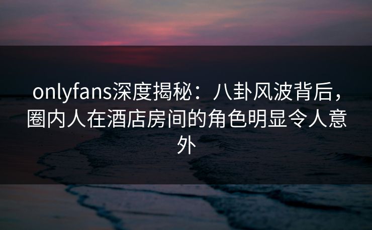 onlyfans深度揭秘：八卦风波背后，圈内人在酒店房间的角色明显令人意外