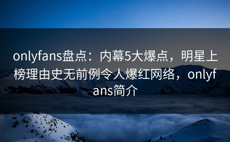 onlyfans盘点：内幕5大爆点，明星上榜理由史无前例令人爆红网络，onlyfans简介