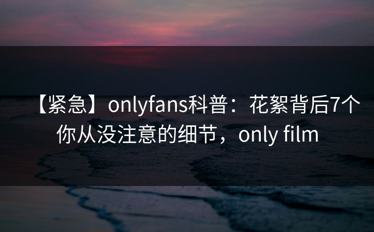 【紧急】onlyfans科普：花絮背后7个你从没注意的细节，only film
