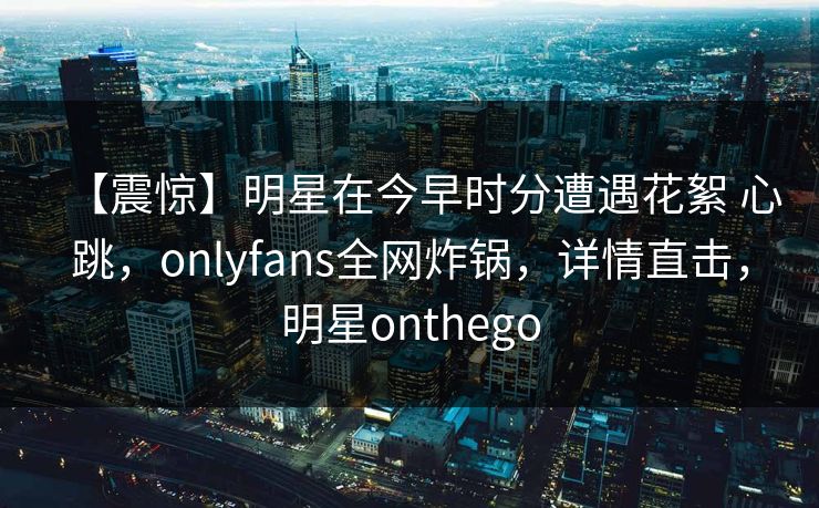 【震惊】明星在今早时分遭遇花絮 心跳，onlyfans全网炸锅，详情直击，明星onthego