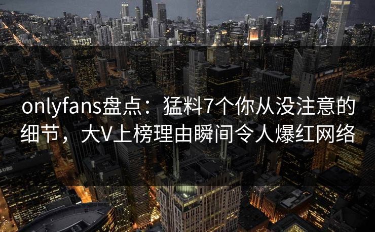 onlyfans盘点:猛料7个你从没注意的细节,大V上榜理由瞬间令人爆红网络 onlyfans盘点:猛料7个你从没注意的细节,大V上榜理由瞬间令人爆红网络