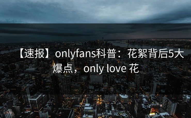 【速报】onlyfans科普：花絮背后5大爆点，only love 花