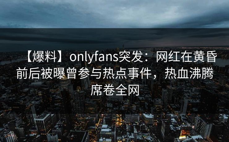 【爆料】onlyfans突发：网红在黄昏前后被曝曾参与热点事件，热血沸腾席卷全网