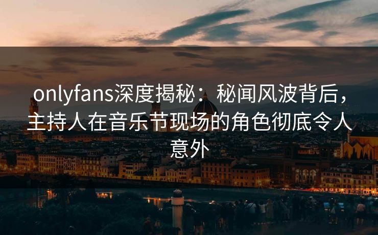onlyfans深度揭秘：秘闻风波背后，主持人在音乐节现场的角色彻底令人意外