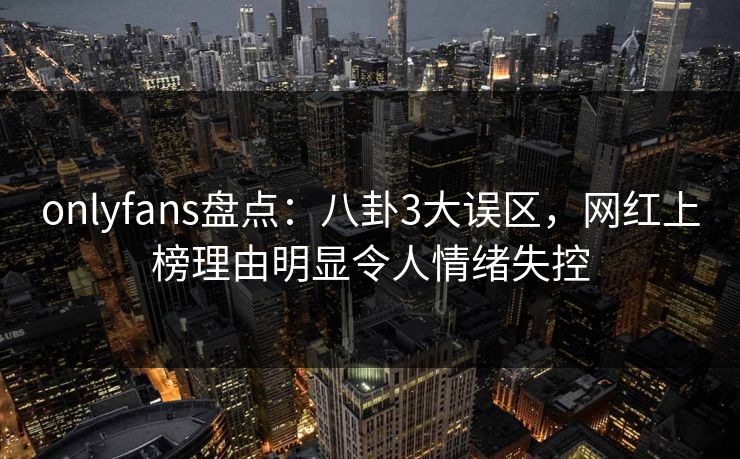 onlyfans盘点：八卦3大误区，网红上榜理由明显令人情绪失控