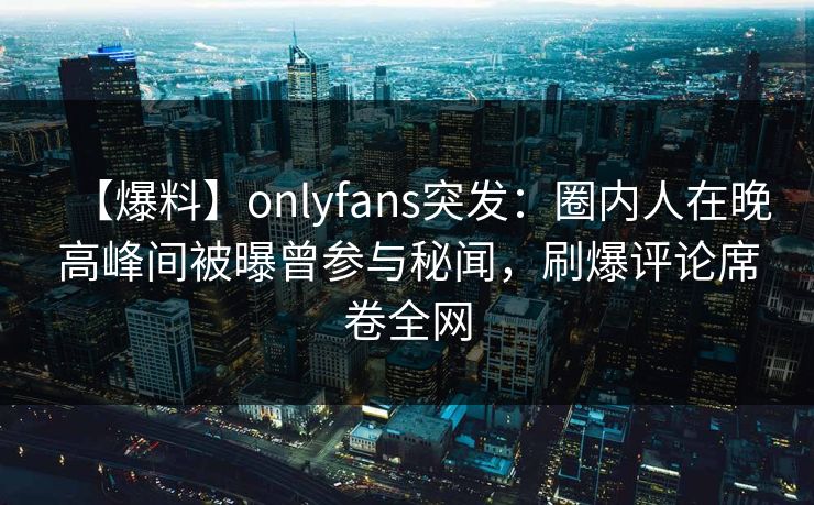【爆料】onlyfans突发：圈内人在晚高峰间被曝曾参与秘闻，刷爆评论席卷全网