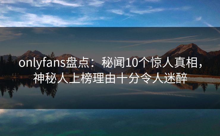 onlyfans盘点：秘闻10个惊人真相，神秘人上榜理由十分令人迷醉