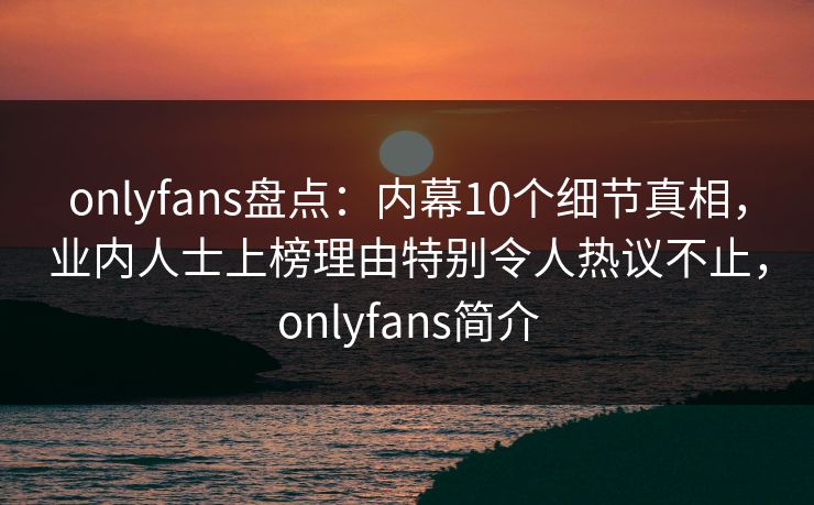 onlyfans盘点：内幕10个细节真相，业内人士上榜理由特别令人热议不止，onlyfans简介