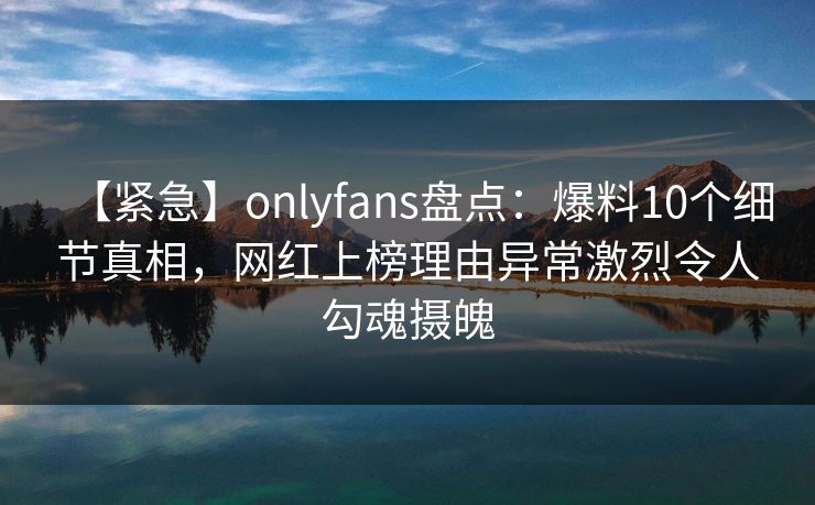 【紧急】onlyfans盘点：爆料10个细节真相，网红上榜理由异常激烈令人勾魂摄魄