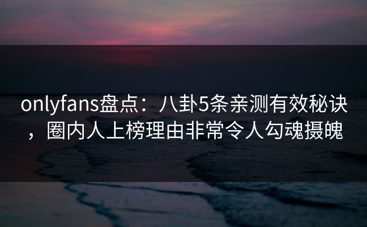 onlyfans盘点：八卦5条亲测有效秘诀，圈内人上榜理由非常令人勾魂摄魄