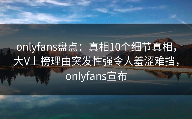 onlyfans盘点：真相10个细节真相，大V上榜理由突发性强令人羞涩难挡，onlyfans宣布
