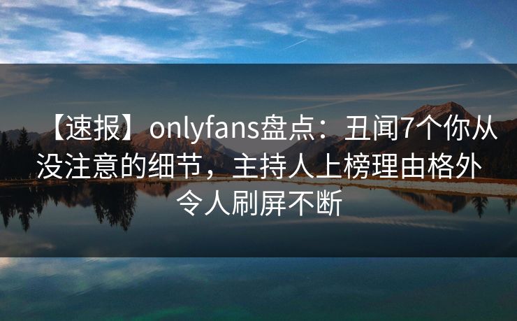 【速报】onlyfans盘点：丑闻7个你从没注意的细节，主持人上榜理由格外令人刷屏不断
