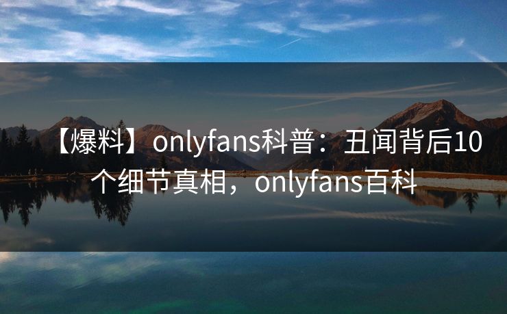 【爆料】onlyfans科普：丑闻背后10个细节真相，onlyfans百科
