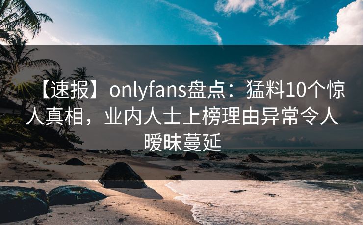 【速报】onlyfans盘点：猛料10个惊人真相，业内人士上榜理由异常令人暧昧蔓延
