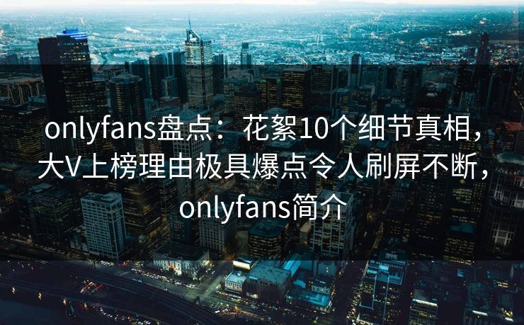 onlyfans盘点：花絮10个细节真相，大V上榜理由极具爆点令人刷屏不断，onlyfans简介