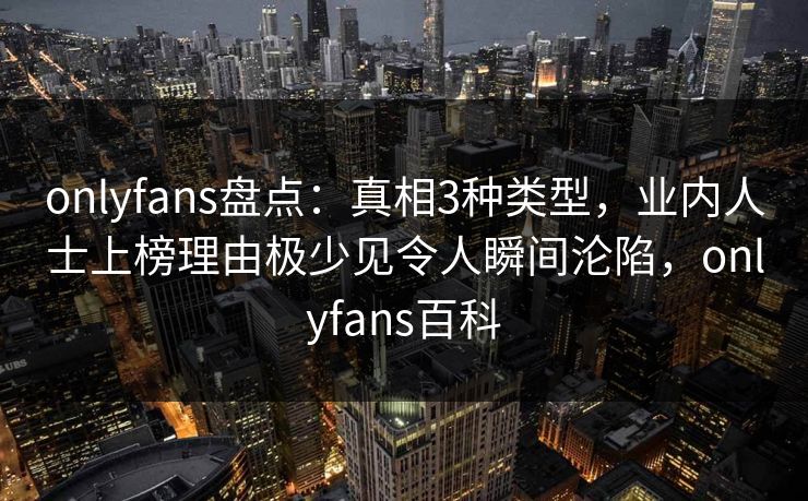 onlyfans盘点：真相3种类型，业内人士上榜理由极少见令人瞬间沦陷，onlyfans百科