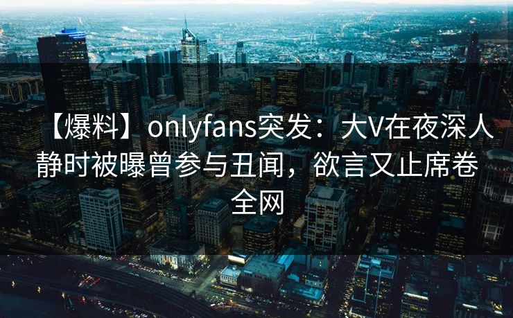 【爆料】onlyfans突发：大V在夜深人静时被曝曾参与丑闻，欲言又止席卷全网
