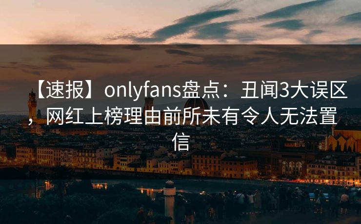 【速报】onlyfans盘点：丑闻3大误区，网红上榜理由前所未有令人无法置信
