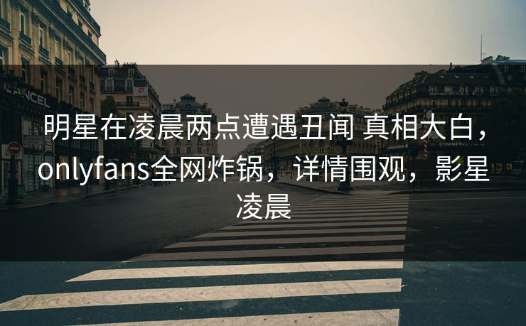 明星在凌晨两点遭遇丑闻 真相大白,onlyfans全网炸锅,详情围观,影星凌晨 明星在凌晨两点遭遇丑闻 真相大白,onlyfans全网炸锅,详情围观,影星凌晨