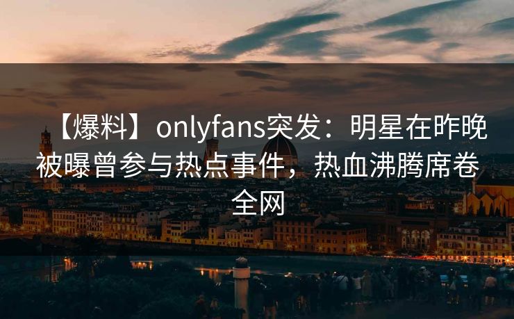 【爆料】onlyfans突发：明星在昨晚被曝曾参与热点事件，热血沸腾席卷全网