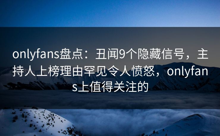 onlyfans盘点：丑闻9个隐藏信号，主持人上榜理由罕见令人愤怒，onlyfans上值得关注的